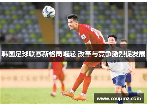 韩国足球联赛新格局崛起 改革与竞争激烈促发展